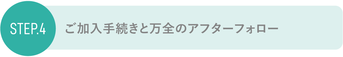 step4 ご加入手続きと万全のアフターフォロー