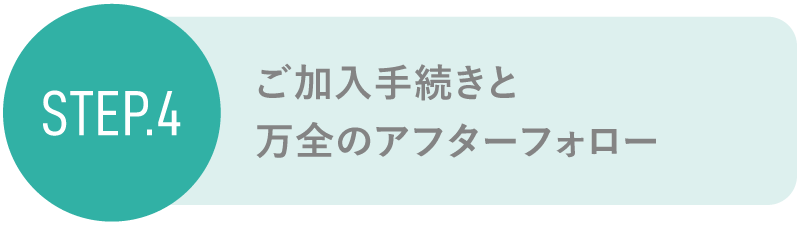 step4 ご加入手続きと万全のアフターフォロー